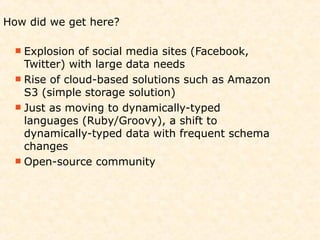 How did we get here?

  Explosion  of social media sites (Facebook,
   Twitter) with large data needs
  Rise of cloud-based solutions such as Amazon
   S3 (simple storage solution)
  Just as moving to dynamically-typed
   languages (Ruby/Groovy), a shift to
   dynamically-typed data with frequent schema
   changes
  Open-source community
 