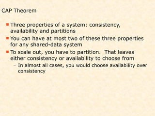 CAP Theorem

  Three  properties of a system: consistency,
   availability and partitions
  You can have at most two of these three properties
   for any shared-data system
  To scale out, you have to partition. That leaves
   either consistency or availability to choose from
   – In almost all cases, you would choose availability over
     consistency
 