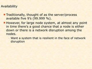 Availability

  Traditionally,thought of as the server/process
   available five 9’s (99.999 %).
  However, for large node system, at almost any point
   in time there’s a good chance that a node is either
   down or there is a network disruption among the
   nodes.
     – Want a system that is resilient in the face of network
       disruption
 