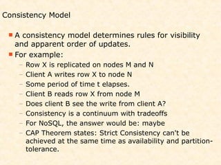 Consistency Model

 A  consistency model determines rules for visibility
   and apparent order of updates.
  For example:
    –   Row X is replicated on nodes M and N
    –   Client A writes row X to node N
    –   Some period of time t elapses.
    –   Client B reads row X from node M
    –   Does client B see the write from client A?
    –   Consistency is a continuum with tradeoffs
    –   For NoSQL, the answer would be: maybe
    –   CAP Theorem states: Strict Consistency can't be
        achieved at the same time as availability and partition-
        tolerance.
 