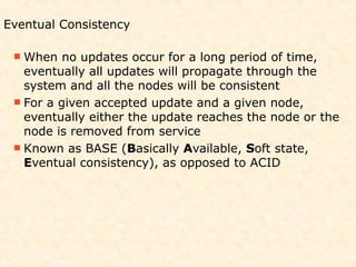 Eventual Consistency

  When   no updates occur for a long period of time,
   eventually all updates will propagate through the
   system and all the nodes will be consistent
  For a given accepted update and a given node,
   eventually either the update reaches the node or the
   node is removed from service
  Known as BASE (Basically Available, Soft state,
   Eventual consistency), as opposed to ACID
 