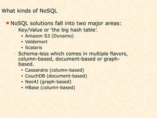 What kinds of NoSQL

  NoSQL    solutions fall into two major areas:
    – Key/Value or ‘the big hash table’.
       •   Amazon S3 (Dynamo)
       •   Voldemort
       •   Scalaris
    – Schema-less which comes in multiple flavors,
      column-based, document-based or graph-
      based.
       •   Cassandra (column-based)
       •   CouchDB (document-based)
       •   Neo4J (graph-based)
       •   HBase (column-based)
 