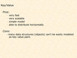 Key/Value

 Pros:
    –   very fast
    –   very scalable
    –   simple model
    –   able to distribute horizontally

 Cons:
    - many data structures (objects) can't be easily modeled
        as key value pairs
 