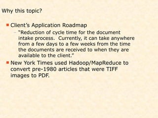Why this topic?

  Client’s   Application Roadmap
    – “Reduction of cycle time for the document
      intake process. Currently, it can take anywhere
      from a few days to a few weeks from the time
      the documents are received to when they are
      available to the client.”
  New York Times used Hadoop/MapReduce to
   convert pre-1980 articles that were TIFF
   images to PDF.
 