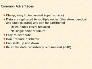 Common Advantages

  Cheap,  easy to implement (open source)
  Data are replicated to multiple nodes (therefore identical
   and fault-tolerant) and can be partitioned
    – Down nodes easily replaced
    – No single point of failure
  Easy to distribute
  Don't require a schema
  Can scale up and down
  Relax the data consistency requirement (CAP)
 