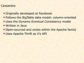Cassandra

  Originallydeveloped at Facebook
  Follows the BigTable data model: column-oriented
  Uses the Dynamo Eventual Consistency model
  Written in Java
  Open-sourced and exists within the Apache family
  Uses Apache Thrift as it’s API
 