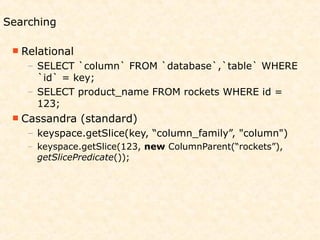 Searching

  Relational
    – SELECT `column` FROM `database`,`table` WHERE
      `id` = key;
    – SELECT product_name FROM rockets WHERE id =
      123;
  Cassandra    (standard)
    – keyspace.getSlice(key, “column_family”, "column")
    – keyspace.getSlice(123, new ColumnParent(“rockets”),
      getSlicePredicate());
 