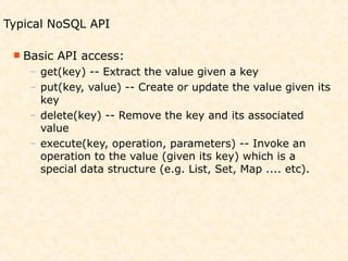 Typical NoSQL API

  Basic   API access:
    – get(key) -- Extract the value given a key
    – put(key, value) -- Create or update the value given its
      key
    – delete(key) -- Remove the key and its associated
      value
    – execute(key, operation, parameters) -- Invoke an
      operation to the value (given its key) which is a
      special data structure (e.g. List, Set, Map .... etc).
 