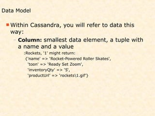 Data Model

  Within   Cassandra, you will refer to data this
   way:
   – Column: smallest data element, a tuple with
     a name and a value
       :Rockets, '1' might return:
        {'name' => ‘Rocket-Powered Roller Skates',
         ‘toon' => ‘Ready Set Zoom',
         ‘inventoryQty' => ‘5‘,
         ‘productUrl’ => ‘rockets1.gif’}
 