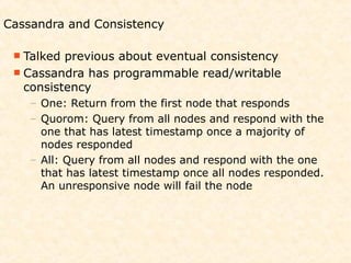 Cassandra and Consistency

  Talked previous about eventual consistency
  Cassandra has programmable read/writable
   consistency
    – One: Return from the first node that responds
    – Quorom: Query from all nodes and respond with the
      one that has latest timestamp once a majority of
      nodes responded
    – All: Query from all nodes and respond with the one
      that has latest timestamp once all nodes responded.
      An unresponsive node will fail the node
 