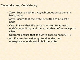 Cassandra and Consistency

    – Zero: Ensure nothing. Asynchronous write done in
      background
    – Any: Ensure that the write is written to at least 1
      node
    – One: Ensure that the write is written to at least 1
      node’s commit log and memory table before receipt to
      client
    – Quorom: Ensure that the write goes to node/2 + 1
    – All: Ensure that writes go to all nodes. An
      unresponsive node would fail the write
 