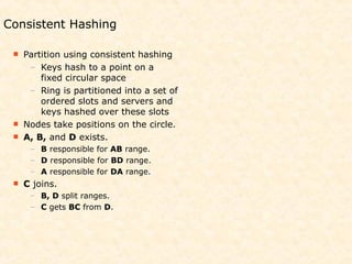 Consistent Hashing

  Partition using consistent hashing
    – Keys hash to a point on a
       fixed circular space
    – Ring is partitioned into a set of
       ordered slots and servers and
       keys hashed over these slots
  Nodes take positions on the circle.
  A, B, and D exists.
      – B responsible for AB range.
      – D responsible for BD range.
      – A responsible for DA range.
    C joins.
      – B, D split ranges.
      – C gets BC from D.
 