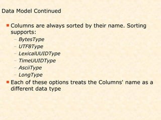 Data Model Continued

  Columns  are always sorted by their name. Sorting
   supports:
    –   BytesType
    –   UTF8Type
    –   LexicalUUIDType
    –   TimeUUIDType
    –   AsciiType
    –   LongType
  Each  of these options treats the Columns' name as a
   different data type
 