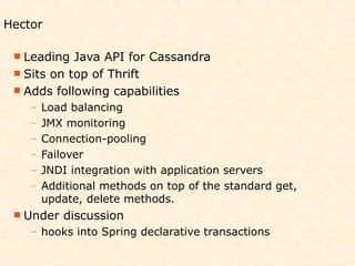 Hector

  Leading  Java API for Cassandra
  Sits on top of Thrift
  Adds following capabilities
    –   Load balancing
    –   JMX monitoring
    –   Connection-pooling
    –   Failover
    –   JNDI integration with application servers
    –   Additional methods on top of the standard get,
        update, delete methods.
  Under   discussion
    – hooks into Spring declarative transactions
 