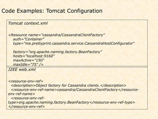 Code Examples: Tomcat Configuration

  Tomcat context.xml

  <Resource name="cassandra/CassandraClientFactory"
    auth="Container"
    type="me.prettyprint.cassandra.service.CassandraHostConfigurator"

    factory="org.apache.naming.factory.BeanFactory"
    hosts="localhost:9160"
    maxActive="150"
    maxIdle="75" />
  J2EE web.xml

  <resource-env-ref>
    <description>Object factory for Cassandra clients.</description>
    <resource-env-ref-name>cassandra/CassandraClientFactory</resource-
  env-ref-name>
    <resource-env-ref-
  type>org.apache.naming.factory.BeanFactory</resource-env-ref-type>
  </resource-env-ref>
 