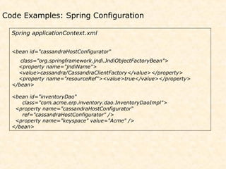 Code Examples: Spring Configuration

  Spring applicationContext.xml


  <bean id="cassandraHostConfigurator“
     class="org.springframework.jndi.JndiObjectFactoryBean">
    <property name="jndiName">
    <value>cassandra/CassandraClientFactory</value></property>
    <property name="resourceRef"><value>true</value></property>
  </bean>

  <bean id="inventoryDao“
     class="com.acme.erp.inventory.dao.InventoryDaoImpl">
   <property name="cassandraHostConfigurator“
     ref="cassandraHostConfigurator" />
   <property name="keyspace" value="Acme" />
  </bean>
 