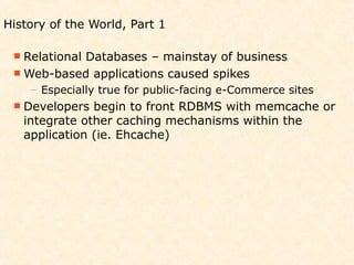 History of the World, Part 1

  Relational
           Databases – mainstay of business
  Web-based applications caused spikes
    – Especially true for public-facing e-Commerce sites
  Developers  begin to front RDBMS with memcache or
   integrate other caching mechanisms within the
   application (ie. Ehcache)
 
