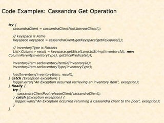 Code Examples: Cassandra Get Operation

  try {
     cassandraClient = cassandraClientPool.borrowClient();

    // keyspace is Acme
    Keyspace keyspace = cassandraClient.getKeyspace(getKeyspace());

    // inventoryType is Rockets
    List<Column> result = keyspace.getSlice(Long.toString(inventoryId), new
  ColumnParent(inventoryType), getSlicePredicate());

    inventoryItem.setInventoryItemId(inventoryId);
    inventoryItem.setInventoryType(inventoryType);

     loadInventory(inventoryItem, result);
  } catch (Exception exception) {
     logger.error("An Exception occurred retrieving an inventory item", exception);
  } finally {
     try {
         cassandraClientPool.releaseClient(cassandraClient);
     } catch (Exception exception) {
       logger.warn("An Exception occurred returning a Cassandra client to the pool", exception);
     }
  }
 