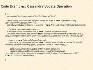Code Examples: Cassandra Update Operation

  try {
     cassandraClient = cassandraClientPool.borrowClient();

     Map<String, List<ColumnOrSuperColumn>> data = new HashMap<String,
  List<ColumnOrSuperColumn>>();
     List<ColumnOrSuperColumn> columns = new ArrayList<ColumnOrSuperColumn>();

     // Create the inventoryId column.
    ColumnOrSuperColumn column = new ColumnOrSuperColumn();
    columns.add(column.setColumn(new Column("inventoryItemId".getBytes("utf-8"),
  Long.toString(inventoryItem.getInventoryItemId()).getBytes("utf-8"), timestamp)));

      column = new ColumnOrSuperColumn();
      columns.add(column.setColumn(new Column("inventoryType".getBytes("utf-8"),
  inventoryItem.getInventoryType().getBytes("utf-8"), timestamp)));
          ….
       data.put(inventoryItem.getInventoryType(), columns);
       cassandraClient.getCassandra().batch_insert(getKeyspace(),
  Long.toString(inventoryItem.getInventoryItemId()), data, ConsistencyLevel.ANY);
  } catch (Exception exception) {
     …
  }
 