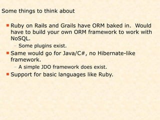 Some things to think about

  Ruby on Rails and Grails have ORM baked in. Would
   have to build your own ORM framework to work with
   NoSQL.
    – Some plugins exist.
  Same would go for Java/C#, no Hibernate-like
   framework.
    – A simple JDO framework does exist.
  Support   for basic languages like Ruby.
 