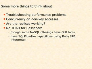 Some more things to think about

  Troubleshooting  performance problems
  Concurrency on non-key accesses
  Are the replicas working?
  No TOAD for Cassandra
    – though some NoSQL offerings have GUI tools
    – have SQLPlus-like capabilities using Ruby IRB
      interpreter.
 