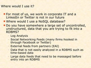 Where would I use it?

  For most of us, we work in corporate IT and a
   LinkedIn or Twitter is not in our future
  Where would I use a NoSQL database?
  Do you have somewhere a large set of uncontrolled,
   unstructured, data that you are trying to fit into a
   RDBMS?
    – Log Analysis
    – Social Networking Feeds (many firms hooked in
      through Facebook or Twitter)
    – External feeds from partners (EAI)
    – Data that is not easily analyzed in a RDBMS such as
      time-based data
    – Large data feeds that need to be massaged before
      entry into an RDBMS
 