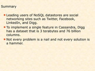Summary

  Leading users of NoSQL datastores are social
   networking sites such as Twitter, Facebook,
   LinkedIn, and Digg.
  To implement a single feature in Cassandra, Digg
   has a dataset that is 3 terabytes and 76 billion
   columns.
  Not every problem is a nail and not every solution is
   a hammer.
 