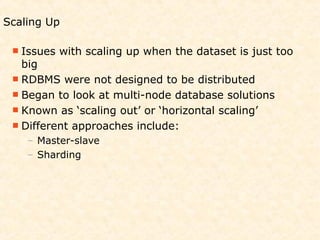 Scaling Up

  Issues   with scaling up when the dataset is just too
   big
  RDBMS were not designed to be distributed
  Began to look at multi-node database solutions
  Known as ‘scaling out’ or ‘horizontal scaling’
  Different approaches include:
    – Master-slave
    – Sharding
 