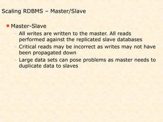 Scaling RDBMS – Master/Slave

  Master-Slave
    – All writes are written to the master. All reads
      performed against the replicated slave databases
    – Critical reads may be incorrect as writes may not have
      been propagated down
    – Large data sets can pose problems as master needs to
      duplicate data to slaves
 