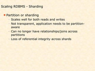 Scaling RDBMS - Sharding

  Partition   or sharding
    – Scales well for both reads and writes
    – Not transparent, application needs to be partition-
      aware
    – Can no longer have relationships/joins across
      partitions
    – Loss of referential integrity across shards
 