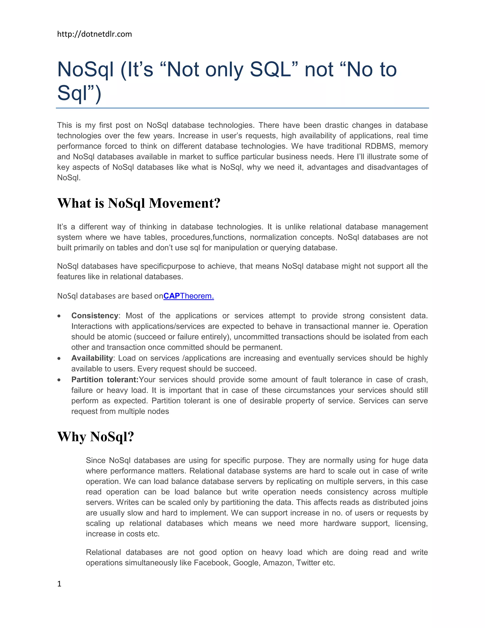 http://dotnetdlr.com



NoSql (It’s “Not only SQL” not “No to
Sql”)
This is my first post on NoSql database technologies. There have been drastic changes in database
technologies over the few years. Increase in user’s requests, high availability of applications, real time
performance forced to think on different database technologies. We have traditional RDBMS, memory
and NoSql databases available in market to suffice particular business needs. Here I’ll illustrate some of
key aspects of NoSql databases like what is NoSql, why we need it, advantages and disadvantages of
NoSql.


What is NoSql Movement?
It’s a different way of thinking in database technologies. It is unlike relational database management
system where we have tables, procedures,functions, normalization concepts. NoSql databases are not
built primarily on tables and don’t use sql for manipulation or querying database.

NoSql databases have specificpurpose to achieve, that means NoSql database might not support all the
features like in relational databases.

NoSql databases are based onCAPTheorem.

    Consistency: Most of the applications or services attempt to provide strong consistent data.
    Interactions with applications/services are expected to behave in transactional manner ie. Operation
    should be atomic (succeed or failure entirely), uncommitted transactions should be isolated from each
    other and transaction once committed should be permanent.
    Availability: Load on services /applications are increasing and eventually services should be highly
    available to users. Every request should be succeed.
    Partition tolerant:Your services should provide some amount of fault tolerance in case of crash,
    failure or heavy load. It is important that in case of these circumstances your services should still
    perform as expected. Partition tolerant is one of desirable property of service. Services can serve
    request from multiple nodes


Why NoSql?
        Since NoSql databases are using for specific purpose. They are normally using for huge data
        where performance matters. Relational database systems are hard to scale out in case of write
        operation. We can load balance database servers by replicating on multiple servers, in this case
        read operation can be load balance but write operation needs consistency across multiple
        servers. Writes can be scaled only by partitioning the data. This affects reads as distributed joins
        are usually slow and hard to implement. We can support increase in no. of users or requests by
        scaling up relational databases which means we need more hardware support, licensing,
        increase in costs etc.

        Relational databases are not good option on heavy load which are doing read and write
        operations simultaneously like Facebook, Google, Amazon, Twitter etc.

1
 