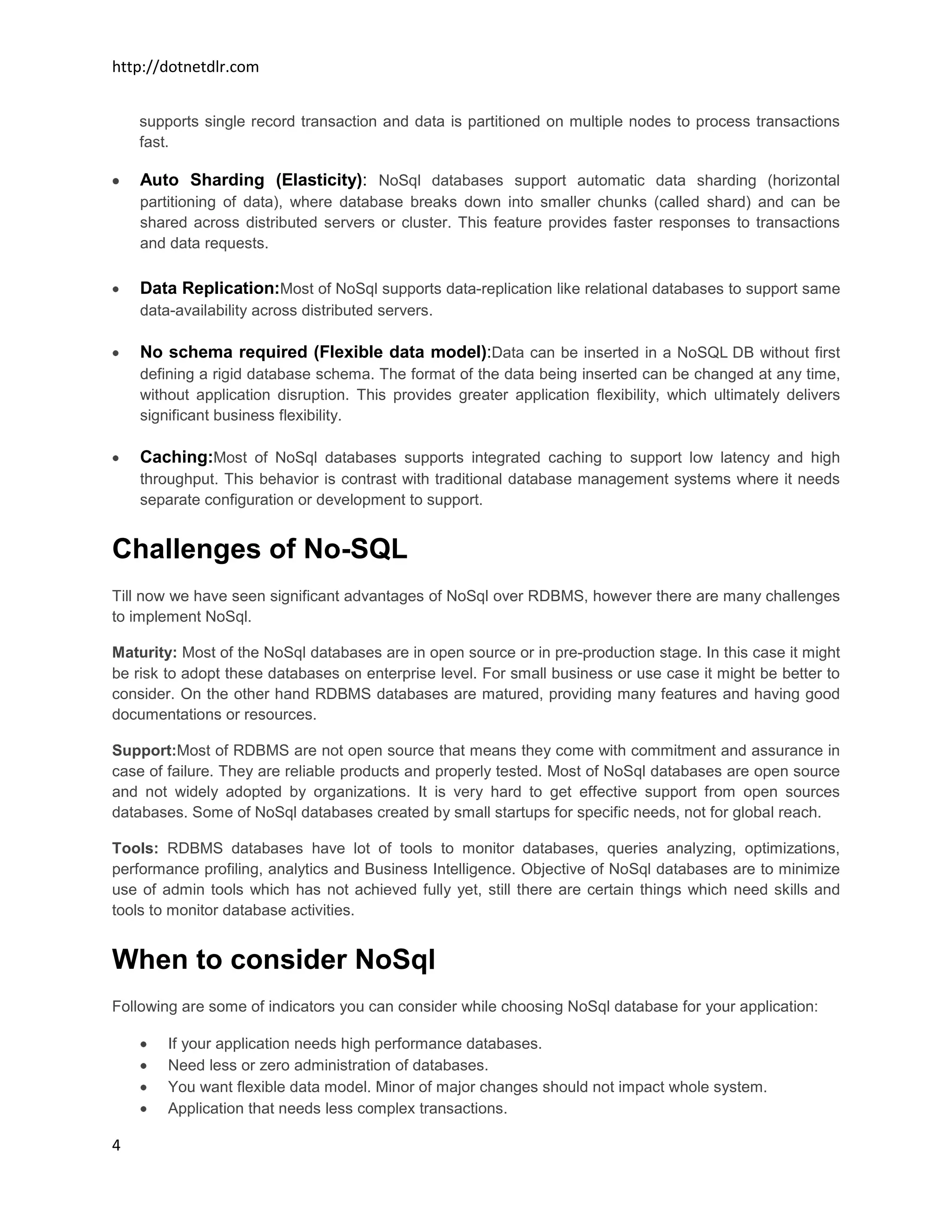 http://dotnetdlr.com


    supports single record transaction and data is partitioned on multiple nodes to process transactions
    fast.

    Auto Sharding (Elasticity): NoSql databases support automatic data sharding (horizontal
    partitioning of data), where database breaks down into smaller chunks (called shard) and can be
    shared across distributed servers or cluster. This feature provides faster responses to transactions
    and data requests.

    Data Replication:Most of NoSql supports data-replication like relational databases to support same
    data-availability across distributed servers.

    No schema required (Flexible data model):Data can be inserted in a NoSQL DB without first
    defining a rigid database schema. The format of the data being inserted can be changed at any time,
    without application disruption. This provides greater application flexibility, which ultimately delivers
    significant business flexibility.

    Caching:Most of NoSql databases supports integrated caching to support low latency and high
    throughput. This behavior is contrast with traditional database management systems where it needs
    separate configuration or development to support.


Challenges of No-SQL
Till now we have seen significant advantages of NoSql over RDBMS, however there are many challenges
to implement NoSql.

Maturity: Most of the NoSql databases are in open source or in pre-production stage. In this case it might
be risk to adopt these databases on enterprise level. For small business or use case it might be better to
consider. On the other hand RDBMS databases are matured, providing many features and having good
documentations or resources.

Support:Most of RDBMS are not open source that means they come with commitment and assurance in
case of failure. They are reliable products and properly tested. Most of NoSql databases are open source
and not widely adopted by organizations. It is very hard to get effective support from open sources
databases. Some of NoSql databases created by small startups for specific needs, not for global reach.

Tools: RDBMS databases have lot of tools to monitor databases, queries analyzing, optimizations,
performance profiling, analytics and Business Intelligence. Objective of NoSql databases are to minimize
use of admin tools which has not achieved fully yet, still there are certain things which need skills and
tools to monitor database activities.


When to consider NoSql
Following are some of indicators you can consider while choosing NoSql database for your application:

        If your application needs high performance databases.
        Need less or zero administration of databases.
        You want flexible data model. Minor of major changes should not impact whole system.
        Application that needs less complex transactions.

4
 