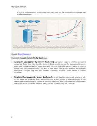 http://dotnetdlr.com


        A NoSQL implementation, on the other hand, can scale out, i.e. distribute the database load
        across more servers.




Source: Couchbase.com

Common characteristic in NoSql databases

    Aggregating (supported by column databases):Aggregation usage to calculate aggregated
    values like Count, Max, Avg, Min etc. Some of NoSql provides support for aggregationframework
    which have inbuilt aggregation of values. Approach in column databases is to store values in columns
    instead rows (de-normalized data). This kind of data mainly used in data analytics and business
    intelligence. Google’s BigTable and Apache’s Cassandra supports some feature of column
    databases.

    Relationships (support by graph databases):A graph database uses graph structures with
    nodes, edges and properties. Every element contains a direct pointer to adjacent element; in this
    case it doesn’t need to lookup indexes or scanning whole data. Graph databases are mostly use in
    relational or social data where elements are connected. Eg. Neo4j, BigData, OrientDB.




2
 
