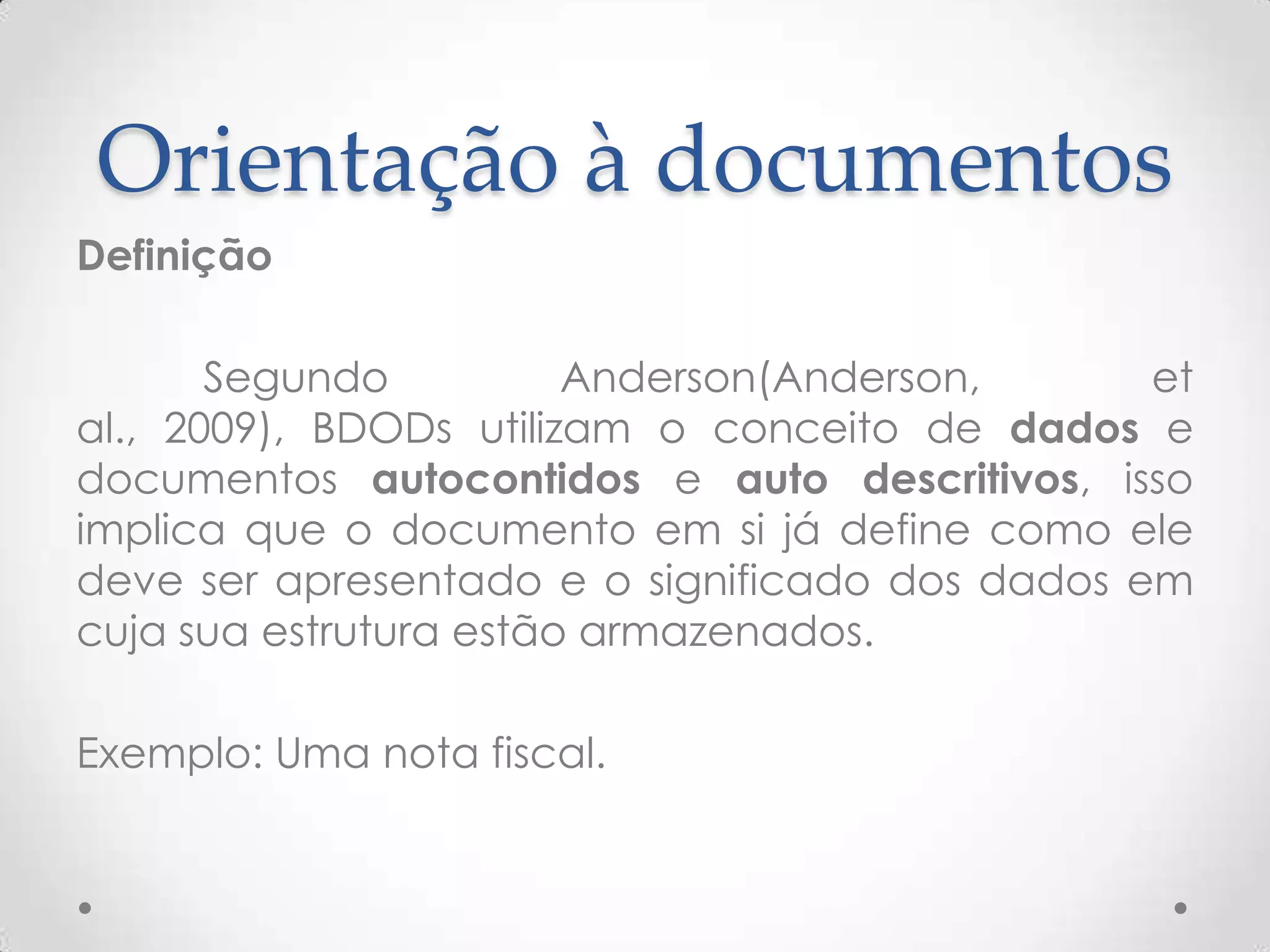 Orientação à documentos
Definição
Segundo Anderson(Anderson, et al., 2009),
BDODs utilizam o conceito de dados e documentos
autocontidos e auto descritivos, isso implica que o
documento em si já define como ele deve ser
apresentado e o significado dos dados em cuja sua
estrutura estão armazenados.
Exemplo: Uma nota fiscal.
 