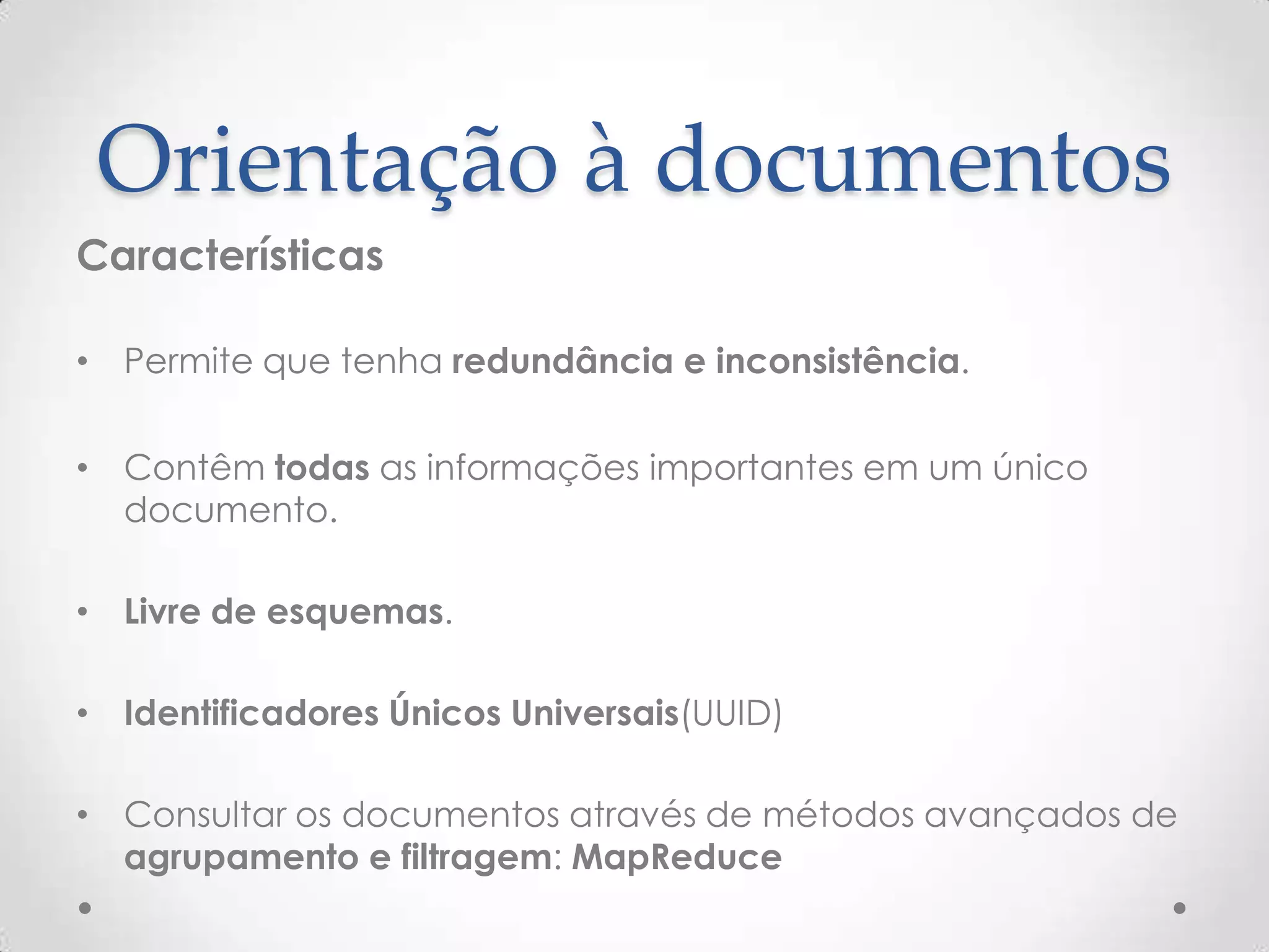Orientação à documentos
Características
• Permite que tenha redundância e inconsistência.
• Contêm todas as informações importantes em um único
documento.
• Livre de esquemas.
• Identificadores Únicos Universais(UUID)
• Consultar os documentos através de métodos avançados de
agrupamento e filtragem: MapReduce
 