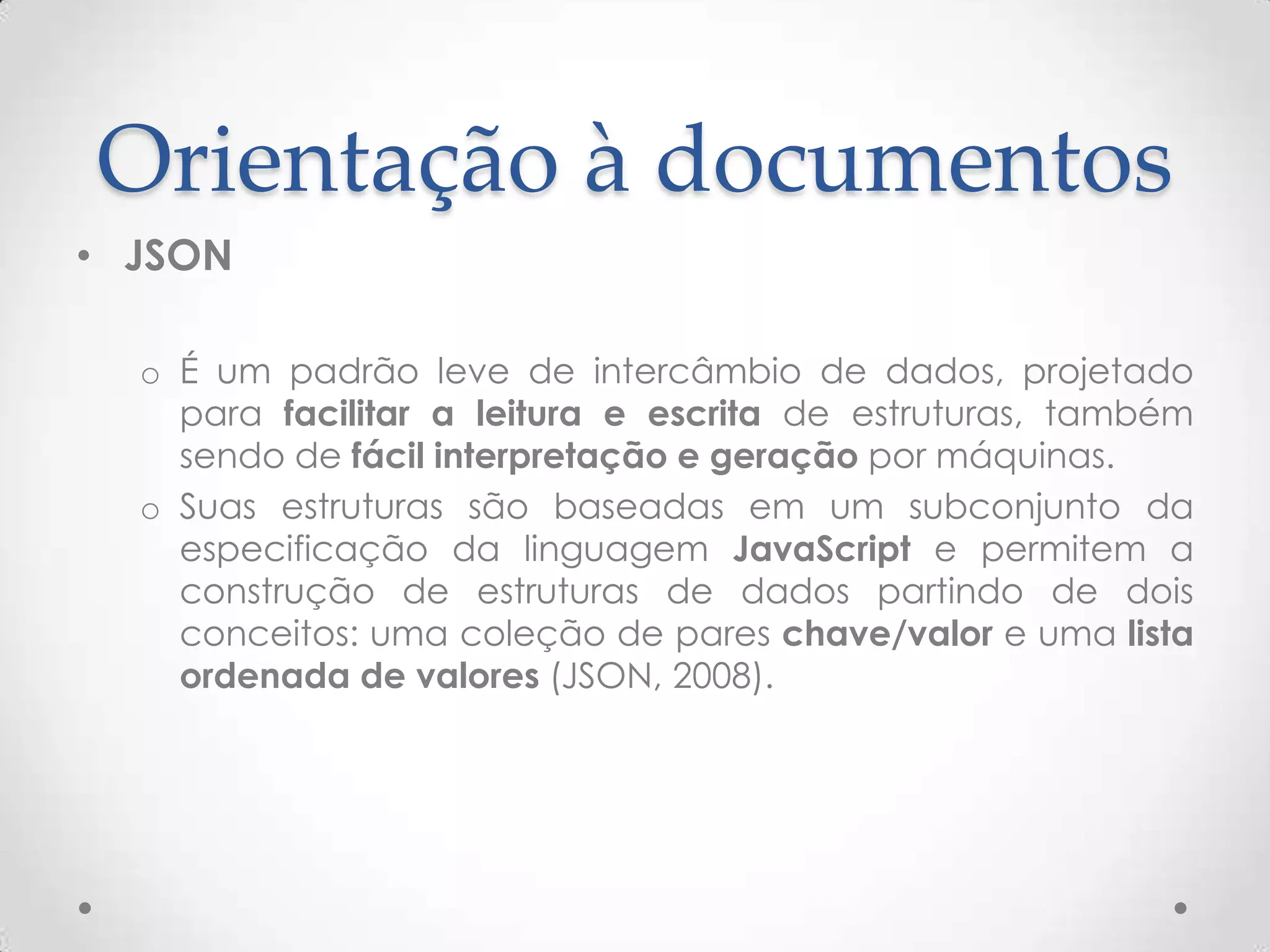 Orientação à documentos
• JSON
o É um padrão leve de intercâmbio de dados, projetado
para facilitar a leitura e escrita de estruturas, também
sendo de fácil interpretação e geração por máquinas.
o Suas estruturas são baseadas em um subconjunto da
especificação da linguagem JavaScript e permitem a
construção de estruturas de dados partindo de dois
conceitos: uma coleção de pares chave/valor e uma lista
ordenada de valores (JSON, 2008).
 