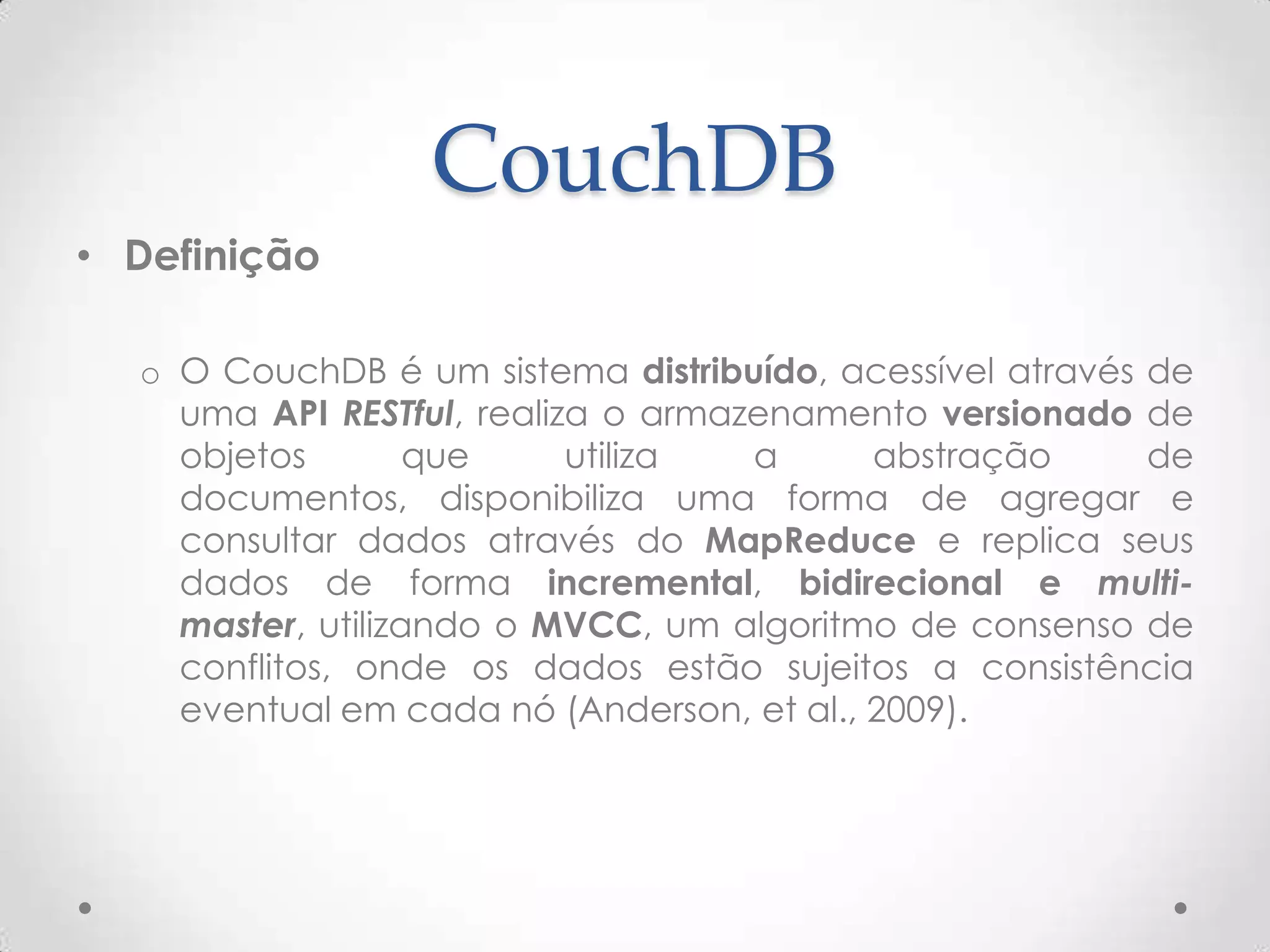 CouchDB
• Definição
o O CouchDB é um sistema distribuído, acessível através de
uma API RESTful, realiza o armazenamento versionado de
objetos que utiliza a abstração de documentos,
disponibiliza uma forma de agregar e consultar dados
através do MapReduce e replica seus dados de forma
incremental, bidirecional e multi-master, utilizando o
MVCC, um algoritmo de consenso de conflitos, onde os
dados estão sujeitos a consistência eventual em cada nó
(Anderson, et al., 2009).
 
