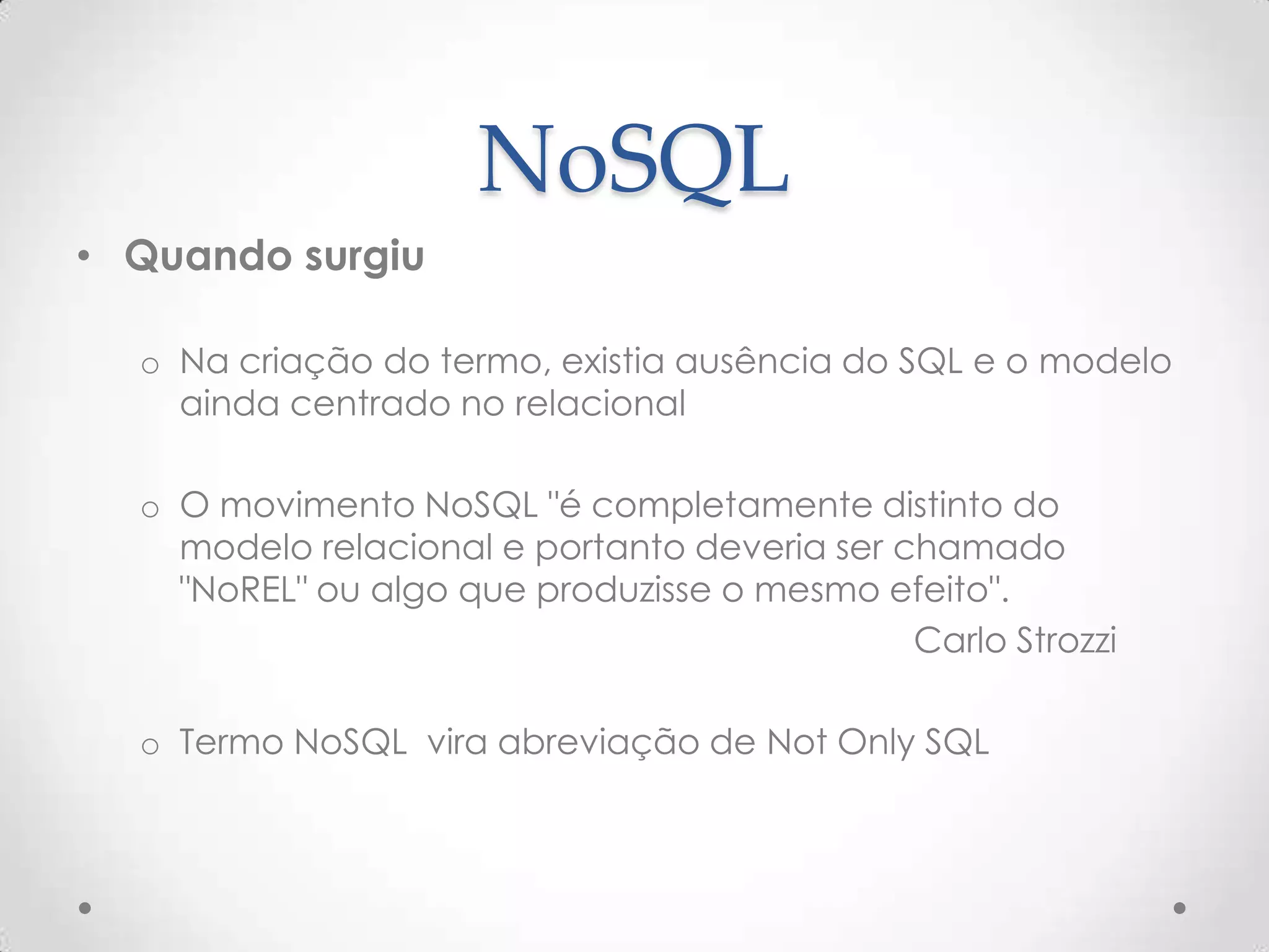 NoSQL
• Quando surgiu
o Na criação do termo, existia ausência do SQL e o modelo
ainda centrado no relacional
o O movimento NoSQL "é completamente distinto do
modelo relacional e portanto deveria ser chamado
"NoREL" ou algo que produzisse o mesmo efeito".
Carlo Strozzi
o Termo NoSQL vira abreviação de Not Only SQL
 