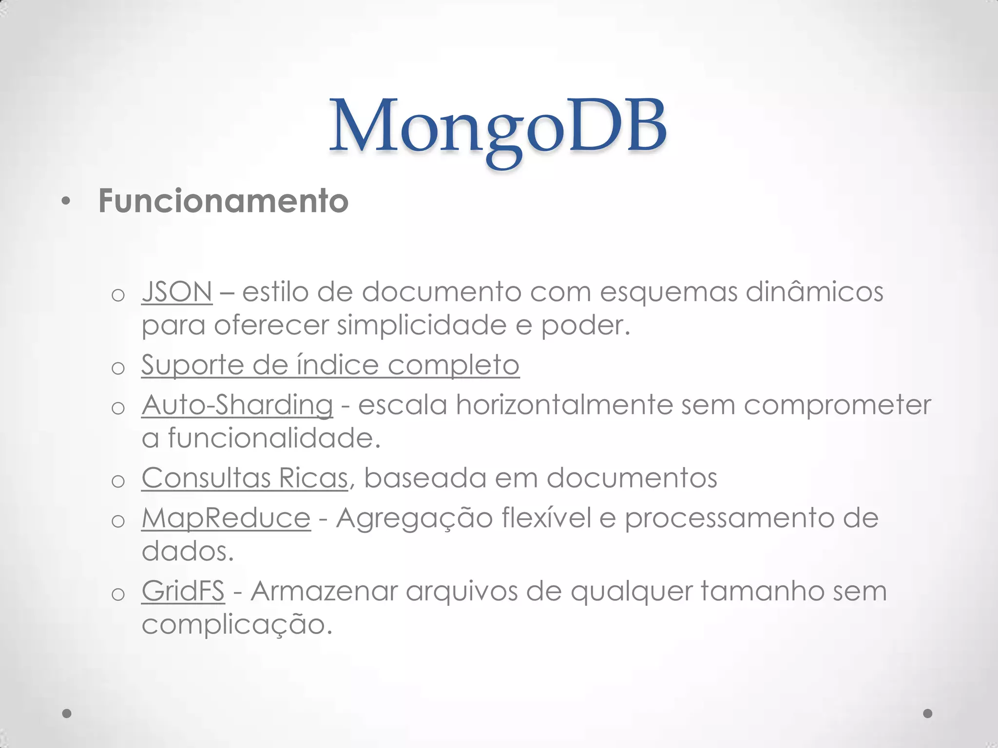 MongoDB
• Funcionamento
o JSON – estilo de documento com esquemas dinâmicos
para oferecer simplicidade e poder.
o Suporte de índice completo
o Auto-Sharding - escala horizontalmente sem comprometer
a funcionalidade.
o Consultas Ricas, baseada em documentos
o MapReduce - Agregação flexível e processamento de
dados.
o GridFS - Armazenar arquivos de qualquer tamanho sem
complicação.
 