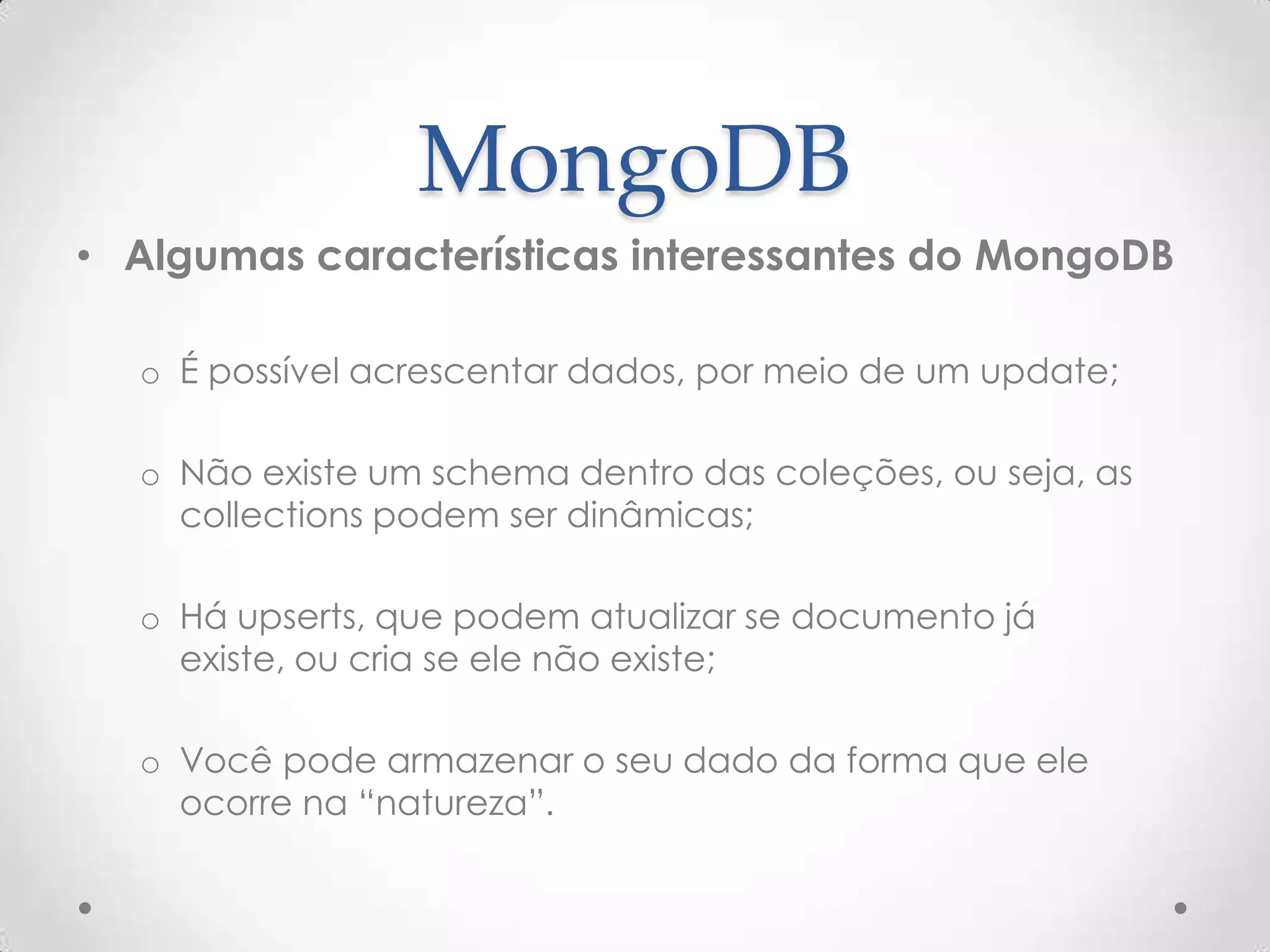 MongoDB
• Algumas características interessantes do MongoDB
o É possível acrescentar dados, por meio de um update;
o Não existe um schema dentro das coleções, ou seja, as
collections podem ser dinâmicas;
o Há upserts, que podem atualizar se documento já existe,
ou cria se ele não existe;
o Você pode armazenar o seu dado da forma que ele
ocorre na “natureza”.
 