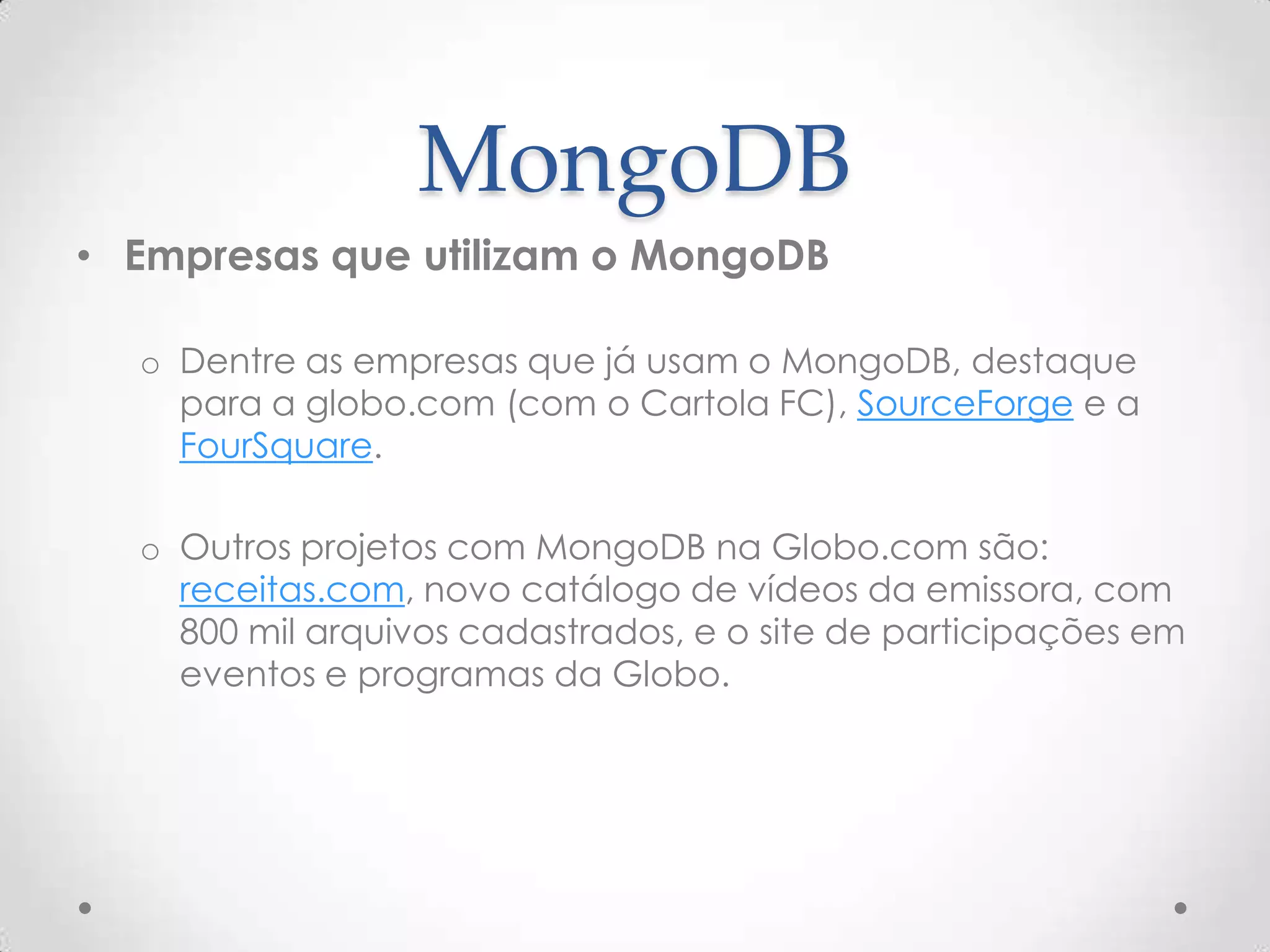 MongoDB
• Empresas que utilizam o MongoDB
o Dentre as empresas que já usam o MongoDB, destaque
para a globo.com (com o Cartola FC), SourceForge e a
FourSquare.
o Outros projetos com MongoDB na Globo.com são:
receitas.com, novo catálogo de vídeos da emissora, com
800 mil arquivos cadastrados, e o site de participações em
eventos e programas da Globo.
 