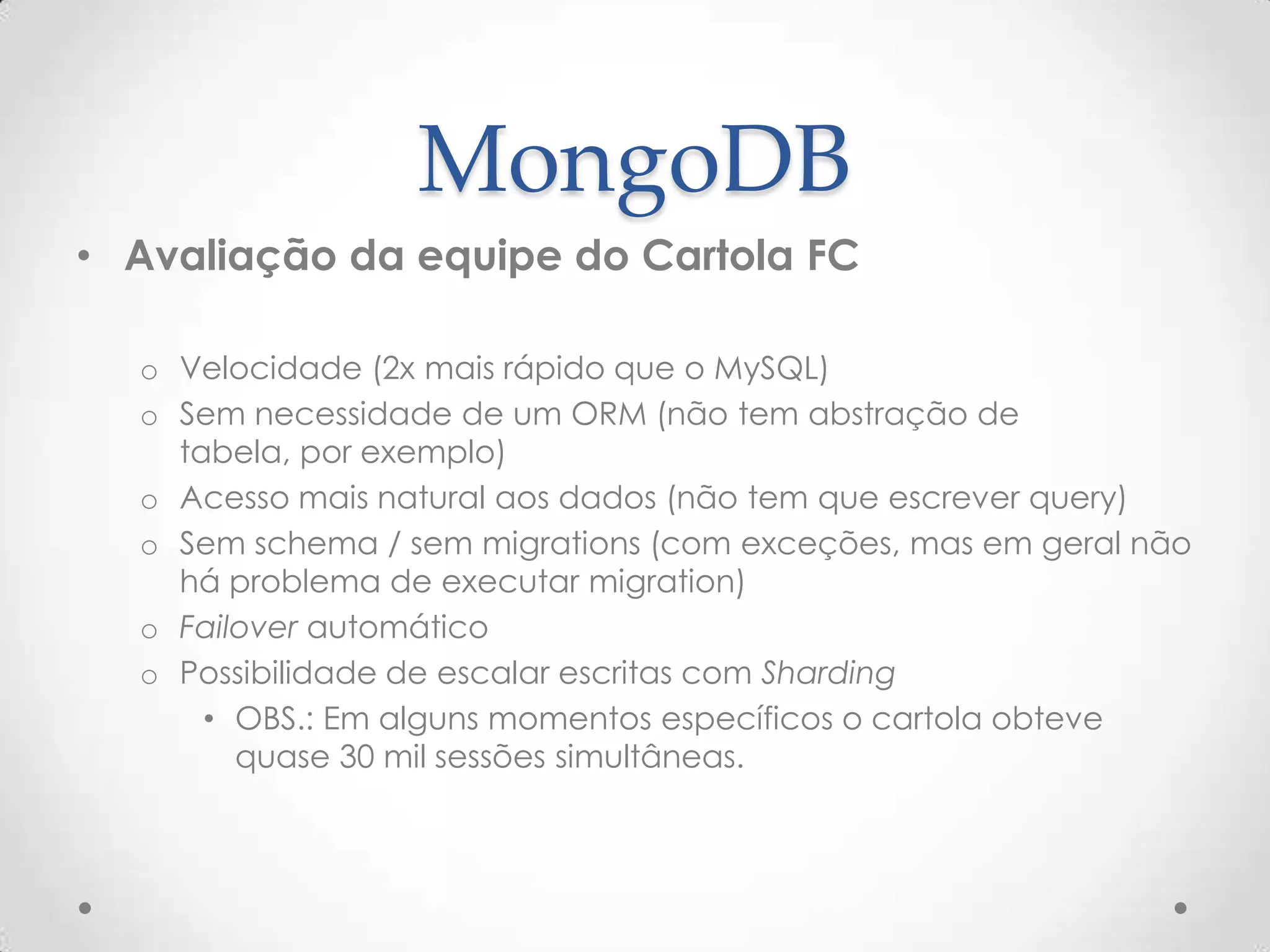 MongoDB
• Avaliação da equipe do Cartola FC
o Velocidade (2x mais rápido que o MySQL)
o Sem necessidade de um ORM (não tem abstração de tabela,
por exemplo)
o Acesso mais natural aos dados (não tem que escrever query)
o Sem schema / sem migrations (com exceções, mas em geral não
há problema de executar migration)
o Failover automático
o Possibilidade de escalar escritas com Sharding
• OBS.: Em alguns momentos específicos o cartola obteve
quase 30 mil sessões simultâneas.
 