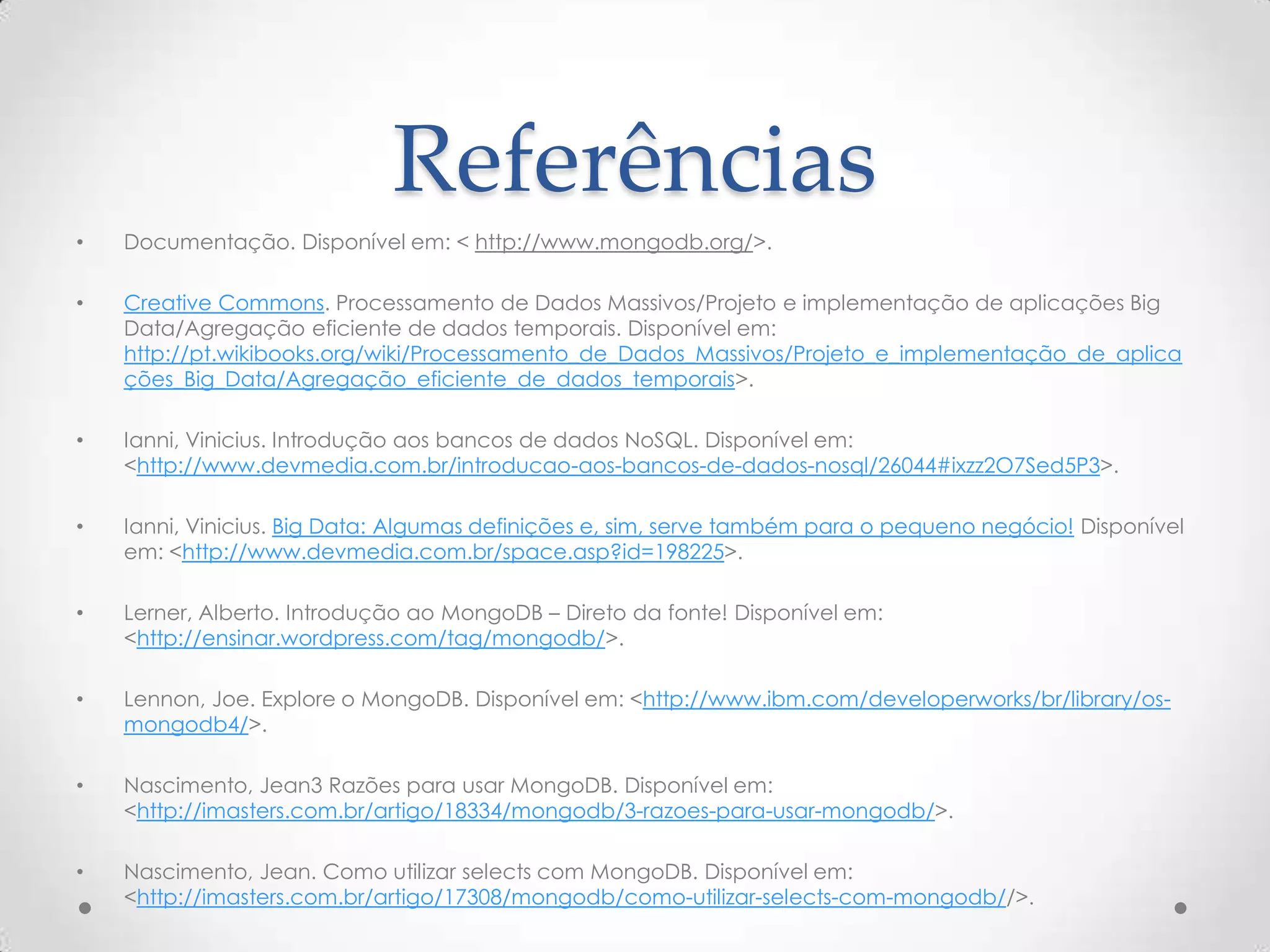 Referências
• Documentação. Disponível em: < http://www.mongodb.org/>.
• Creative Commons. Processamento de Dados Massivos/Projeto e implementação de aplicações Big
Data/Agregação eficiente de dados temporais. Disponível em:
http://pt.wikibooks.org/wiki/Processamento_de_Dados_Massivos/Projeto_e_implementação_de_aplica
ções_Big_Data/Agregação_eficiente_de_dados_temporais>.
• Ianni, Vinicius. Introdução aos bancos de dados NoSQL. Disponível em:
<http://www.devmedia.com.br/introducao-aos-bancos-de-dados-nosql/26044#ixzz2O7Sed5P3>.
• Ianni, Vinicius. Big Data: Algumas definições e, sim, serve também para o pequeno negócio! Disponível
em: <http://www.devmedia.com.br/space.asp?id=198225>.
• Lerner, Alberto. Introdução ao MongoDB – Direto da fonte! Disponível em:
<http://ensinar.wordpress.com/tag/mongodb/>.
• Lennon, Joe. Explore o MongoDB. Disponível em: <http://www.ibm.com/developerworks/br/library/os-
mongodb4/>.
• Nascimento, Jean3 Razões para usar MongoDB. Disponível em:
<http://imasters.com.br/artigo/18334/mongodb/3-razoes-para-usar-mongodb/>.
• Nascimento, Jean. Como utilizar selects com MongoDB. Disponível em:
<http://imasters.com.br/artigo/17308/mongodb/como-utilizar-selects-com-mongodb//>.
 