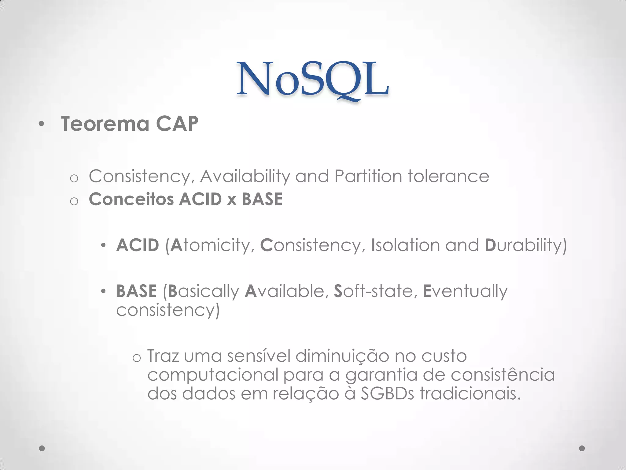 NoSQL
• Teorema CAP
o Consistency, Availability and Partition tolerance
o Conceitos ACID x BASE
• ACID (Atomicity, Consistency, Isolation and Durability)
• BASE (Basically Available, Soft-state, Eventually
consistency)
o Traz uma sensível diminuição no custo
computacional para a garantia de consistência
dos dados em relação à SGBDs tradicionais.
 