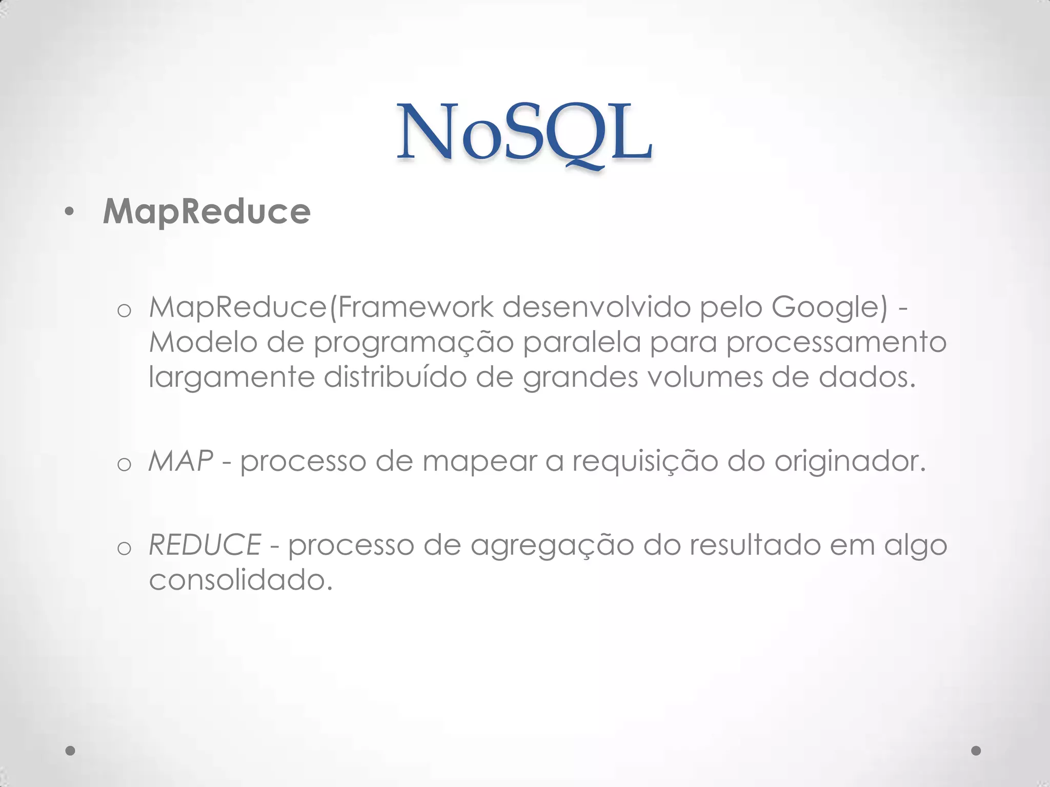 NoSQL
• MapReduce
o MapReduce(Framework desenvolvido pelo Google) -
Modelo de programação paralela para processamento
largamente distribuído de grandes volumes de dados.
o MAP - processo de mapear a requisição do originador.
o REDUCE - processo de agregação do resultado em algo
consolidado.
 