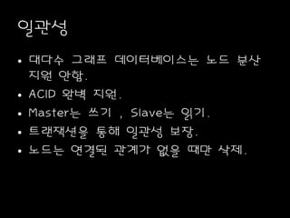 일관성
• 대다수 그래프 데이터베이스는 노드 분산
지원 안함.
• ACID 완벽 지원.
• Master는 쓰기 , Slave는 읽기.
• 트랜잭션을 통해 일관성 보장.
• 노드는 연결된 관계가 없을 때만 삭제.
 