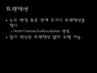트랜잭션
• 노드 변경 혹은 관계 추가시 트랜잭션을
명시.
– NotInTransactionException 발생.
• 읽기 연산은 트랜잭션 없이 수행 가능.
 