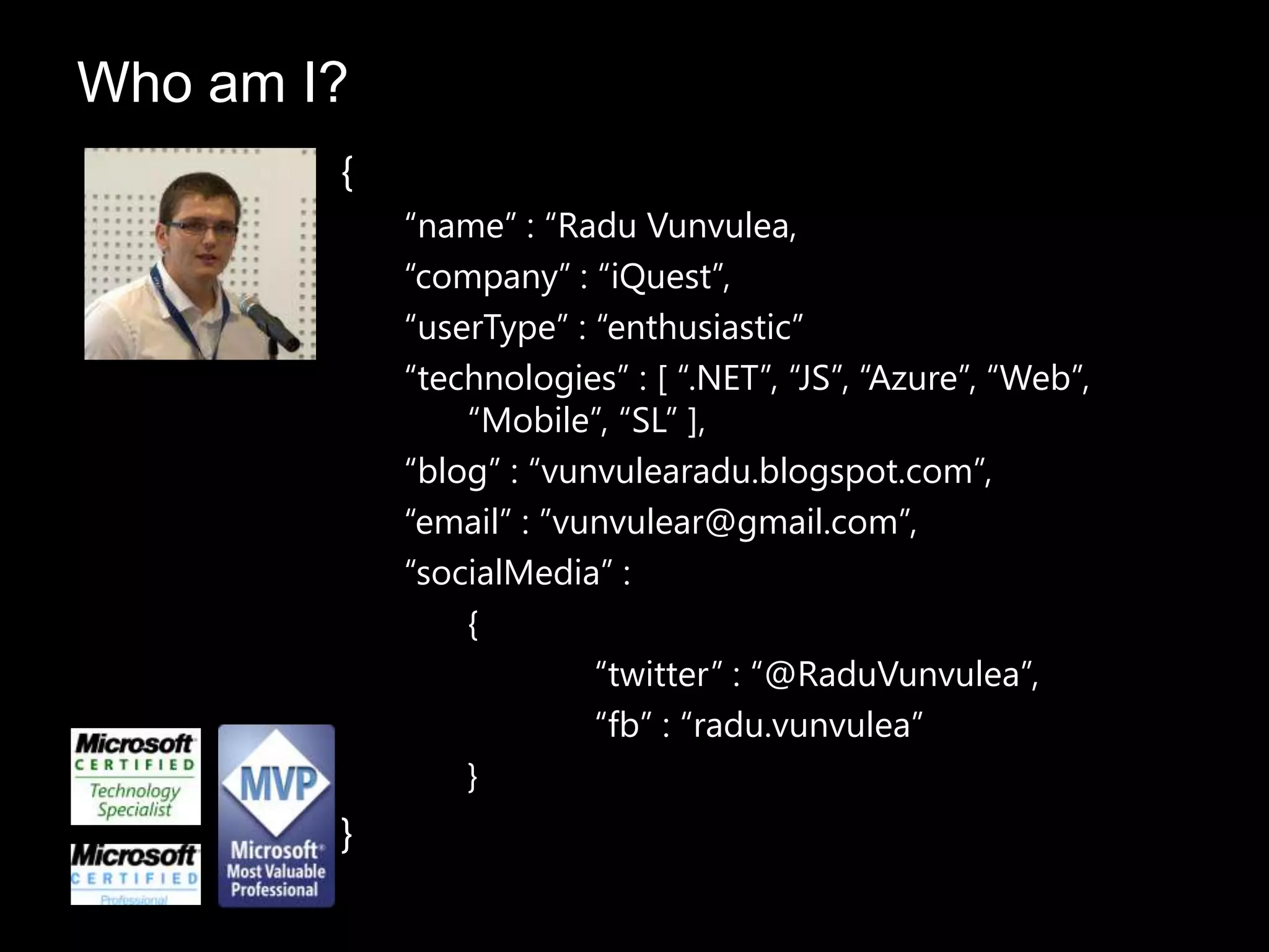 {
“name” : “Radu Vunvulea,
“company” : “iQuest”,
“userType” : “enthusiastic”
“technologies” : [ “.NET”, “JS”, “Azure”, “Web”,
“Mobile”, “SL” ],
“blog” : “vunvulearadu.blogspot.com”,
“email” : ”vunvulear@gmail.com”,
“socialMedia” :
{
“twitter” : “@RaduVunvulea”,
“fb” : “radu.vunvulea”
}
}
Who am I?
 