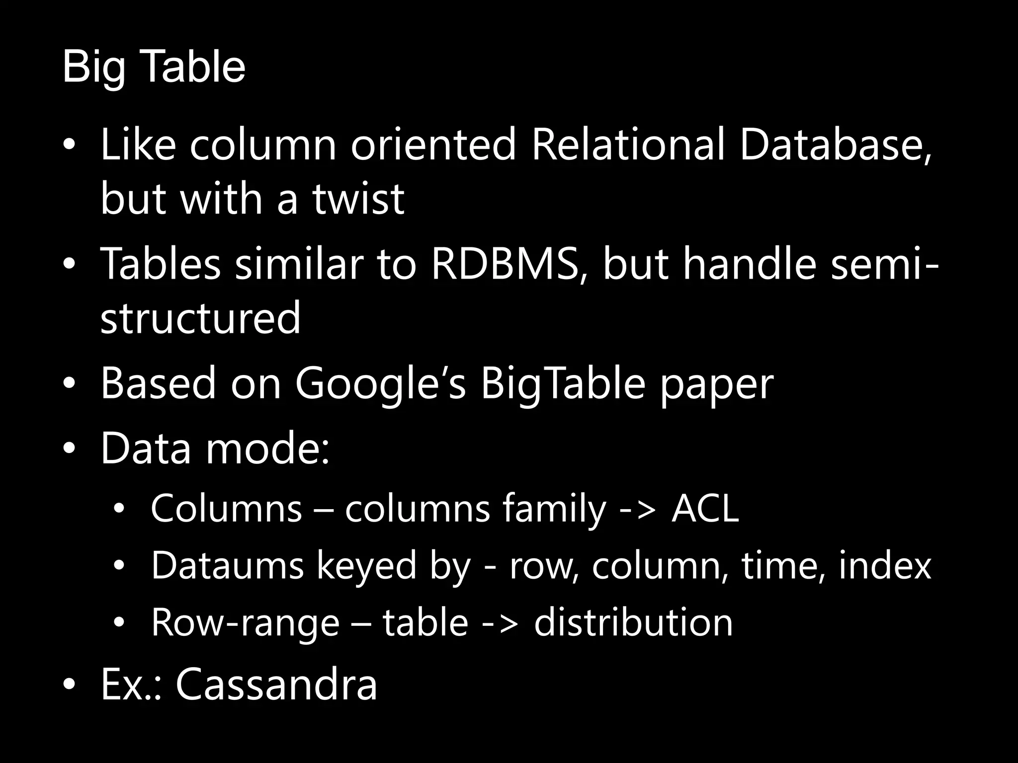 • Like column oriented Relational Database,
but with a twist
• Tables similar to RDBMS, but handle semi-
structured
• Based on Google’s BigTable paper
• Data mode:
• Columns – columns family -> ACL
• Dataums keyed by - row, column, time, index
• Row-range – table -> distribution
• Ex.: Cassandra
Big Table
 