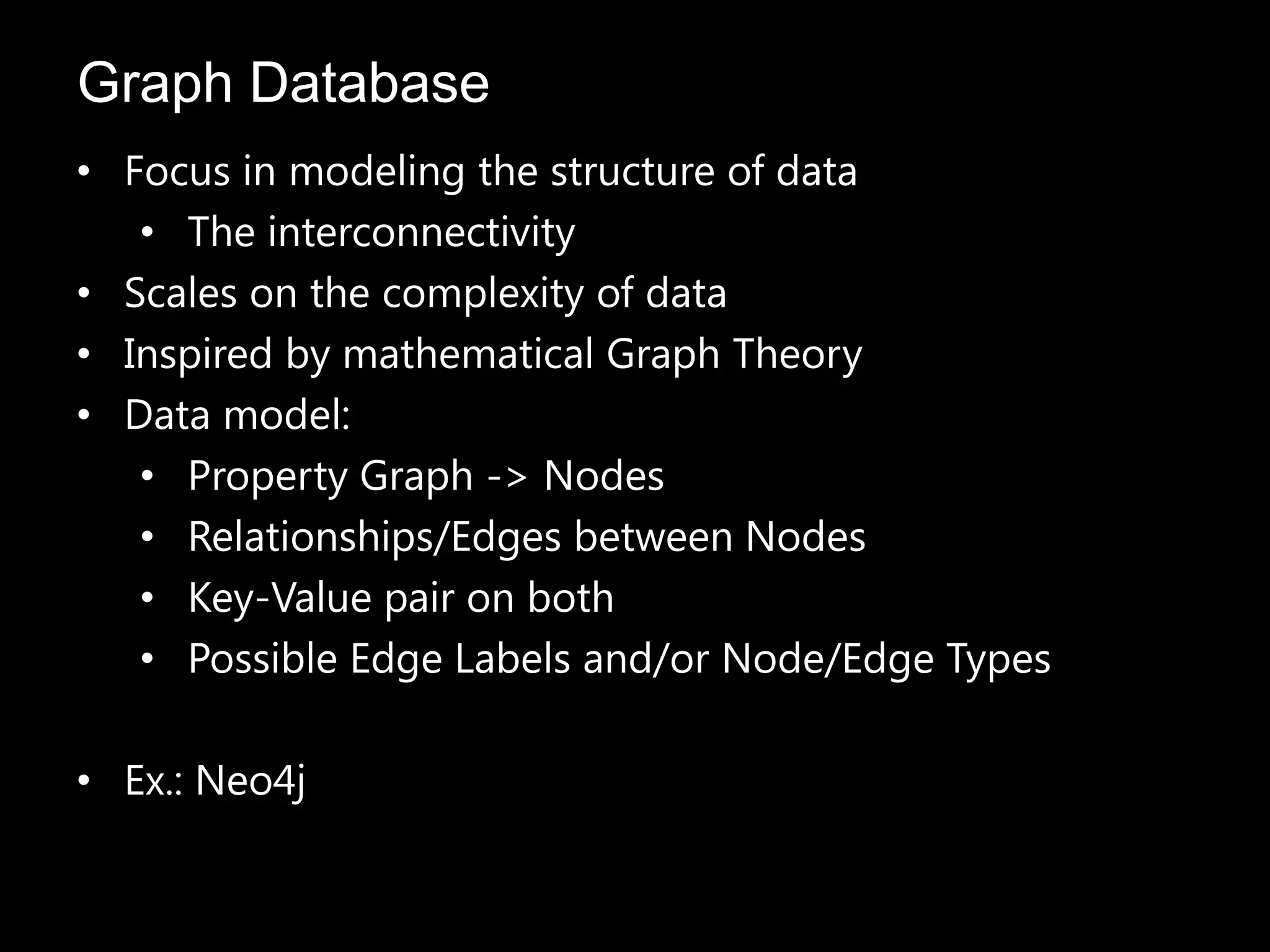 • Focus in modeling the structure of data
• The interconnectivity
• Scales on the complexity of data
• Inspired by mathematical Graph Theory
• Data model:
• Property Graph -> Nodes
• Relationships/Edges between Nodes
• Key-Value pair on both
• Possible Edge Labels and/or Node/Edge Types
• Ex.: Neo4j
Graph Database
 